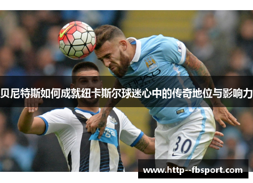 贝尼特斯如何成就纽卡斯尔球迷心中的传奇地位与影响力 贝尼特斯如何成就纽卡斯尔球迷心中的传奇地位与影响力